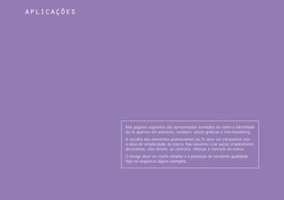 aplicações




             Nas páginas seguintes são apresentados exemplos de como a identidade
             da Oi aparece em anúncios, outdoors, peças gráficas e merchandising.
             A escolha dos elementos promocionais da Oi deve ser compatível com
             a idéia de simplicidade da marca. Não devemos criar peças simplesmente
             decorativas, elas devem, ao contrário, reforçar o conceito da marca.
             O design deve ser muito simples e a produção de excelente qualidade.
             Veja na seqüência alguns exemplos.
 