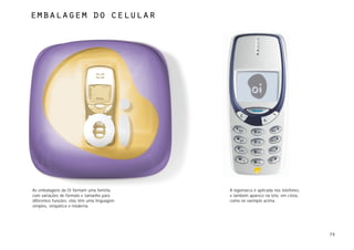 Embalagem do celular




As embalagens da Oi formam uma família,      A logomarca é aplicada nos telefones,
com variações de formato e tamanho para      e também aparece na tela, em cinza,
diferentes funções, elas têm uma linguagem   como no exemplo acima.
simples, simpática e moderna.




                                                                                     75
 