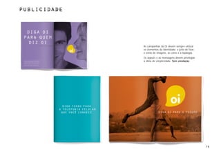 publicidade




              As campanhas da Oi devem sempre utilizar
              os elementos da identidade: o jeito de falar,
              o estilo de imagens, as cores e a tipologia.
              Os layouts e as mensagens devem privilegiar
              a idéia de simplicidade. Sem enrolação.




                                                              79
 
