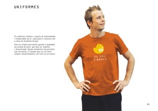 Uniformes




Os uniformes refletem o espírito de informalidade
e simplicidade da Oi: calça jeans e camiseta com
o nome do atendente da loja.
Para ser simples precisamos garantir a qualidade
na escolha do jeans, que deve ser moderno
e descontraído. Nossos atendentes não precisam
usar acessórios. O calçado deve ser um tênis
simples. Recomendamos o All Star na cor branca.




                                                    83
 