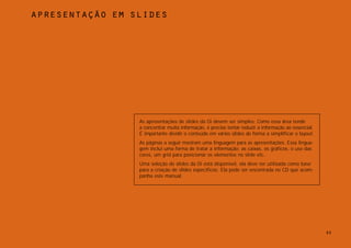 apresentação em slides




                 As apresentações de slides da Oi devem ser simples. Como essa área tende
                 a concentrar muita informação, é preciso tentar reduzir a informação ao essencial.
                 É importante dividir o conteúdo em vários slides de forma a simplificar o layout.
                 As páginas a seguir mostram uma linguagem para as apresentações. Essa lingua-
                 gem inclui uma forma de tratar a informação: as caixas, os gráficos, o uso das
                 cores, um grid para posicionar os elementos no slide etc.
                 Uma seleção de slides da Oi está disponível, ela deve ser utilizada como base
                 para a criação de slides específicos. Ela pode ser encontrada no CD que acom-
                 panha este manual.




                                                                                                      92
 