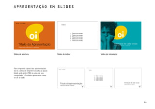 apresentação em slides



  rede telemar
                                                 Índice




                                                                    1    Título da sessão
                                                                    2    Título da sessão
                                                                    3    Título da sessão
                                                                    4    Título da sessão
                                                                    5    Título da sessão

     Título da Apresentação                                                                                                        Introdução de cada sessão
                                                                                                                                    Clique para adicionar o subtítulo
     Clique para adicionar o subtítulo




Slides de abertura                         Slides de índice                                                         Slides de introdução




Para imprimir cópias das apresentações      rede telemar
                                                                                            Índice
da Oi, antes de imprimir escolha a opção
black and white (PB) no view do seu
computador. Os slides aparecerão como                                                                1   Título da sessão
                                                                                                     2   Título da sessão
se vê ao lado.                                                                                       3   Título da sessão
                                                                                                     4   Título da sessão
                                                                                                     5   Título da sessão

                                                                                                                                                        Introdução de cada sessão
                                              Título da Apresentação                                                                                    Clique para adicionar o subtítulo
                                              Clique para adicionar o subtítulo




                                                                                                                                                                                            94
 