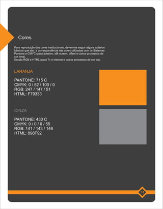 Cores
Para reprodução das cores institucionais, devem-se seguir alguns critérios
básicos que são: a correspondência das cores utilizadas com os Sistemas
Pantone e CMYC (para adesivo, silk screen, offset e outros processos de
cor tinta).
Escala RGB e HTML (para Tv e internet e outros processos de cor luz).



LARANJA

PANTONE: 715 C
CMYK: 0 / 52 / 100 / 0
RGB: 247 / 147 / 51
HTML: F79333



CINZA

PANTONE: 430 C
CMYK: 0 / 0 / 0 / 55
RGB: 141 / 143 / 146
HTML: 898F92




                                                                             11
 