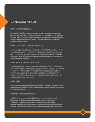 IDENTIDADE VISUAL

O QUE É IDENTIDADE VISUAL

Identidade Visual é o conjunto dos elementos gráficos que representam
determinada instituição, produto ou serviço. Compreende todo e qualquer
material gráfico tangível ou não que possua a imagem institucional. O uso
correto da Identidade Visual garante a unidade da instituição e elimina
ruídos na comunicação.

O QUE É UM MANUAL DE IDENTIDADE VISUAL

A normatização e a aplicação da Identidade Visual são feitas através de um
manual que organiza os elementos institucionais, especificando formatos,
cores e regras que orientam todas as manifestações visuais da instituição.
O manual é uma referência imediata para utilização da marca e seu correto
uso garante seus objetivos.

A IMPORTÂNCIA DA IDENTIDADE VISUAL

A Identidade Visual é o maior patrimônio da instituição. Ela é responsável
pela identificação da instituição em qualquer meio de aplicação. Sua fixação
na mente dos clientes se faz através da uniformidade das aplicações. A
uniformidade sugere força, organização, competência, profissionalismo,
dentre outros valores que nos tempos atuais e com o mercado cada vez
mais competitivo são essenciais.

COMO USAR

Para o uso de qualquer material que contenha a marca ou forneça suporte
para a instituição deve-se seguir atentamente as regras contidas no manual
de Identidade Visual.

OBJETIVOS DA IDENTIDADE VISUAL

Estabelecer um panorama completo sobre a imagem institucional.
Normatização do uso e disposição dos elementos institucionais.
Estabelecer padrões gráficos para uso nas mais diversas mídias.
Fornecer medidas precisas para a construção dos elementos institucionais.
Orientar parceiros sobre a importância da Identidade e sua uniformidade.


                                                                               04
 