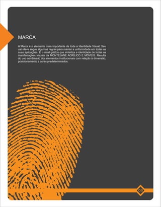 MARCA
A Marca é o elemento mais importante de toda a Identidade Visual. Seu
uso deve seguir algumas regras para manter a uniformidade em todas as
suas aplicações. É o sinal gráfico que sintetiza a identidade de todas as
manifestações visuais da MONTEJANE ACRÍLICO E MÓVEIS. Resulta
do uso combinado dos elementos institucionais com relação à dimensão,
posicionamento e cores predeterminados.




                                                                            05
 