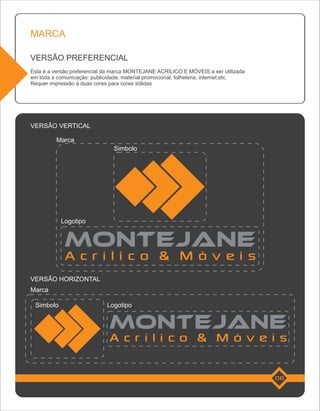 MARCA

VERSÃO PREFERENCIAL
Esta é a versão preferencial da marca MONTEJANE ACRÍLICO E MÓVEIS a ser utilizada
em toda a comunicação: publicidade, material promocional, folheteria, internet,etc.
Requer impressão à duas cores para cores sólidas




VERSÃO VERTICAL

          Marca
                                Simbolo




           Logotipo




             Acrílico & Móveis
VERSÃO HORIZONTAL
Marca

 Simbolo                     Logotipo




                              Acrílico & Móveis

                                                                                      06
 