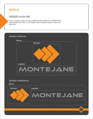 MARCA

VERSÃO AUXILIAR
Esta é a versão auxiliar da marca MONTEJANE ACRÍLICO E IMPRESSÃO
a ser utilizada em toda a comunicação onde a redução impede a leitura da
assinatura.




VERSÃO VERTICAL

          Marca
                                 Simbolo




            Logotipo




VERSÃO HORIZONTAL
Marca

 Simbolo                      Logotipo




                                                                           07
 