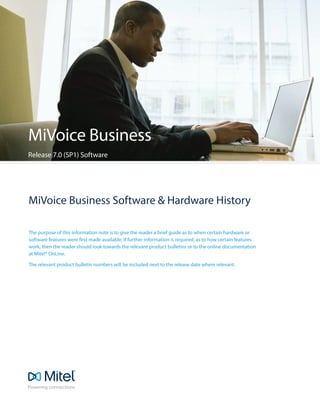 MiVoice Business Software & Hardware History
The purpose of this information note is to give the reader a brief guide as to when certain hardware or
software features were first made available. If further information is required, as to how certain features
work, then the reader should look towards the relevant product bulletins or to the online documentation
at Mitel® OnLine.
The relevant product bulletin numbers will be included next to the release date where relevant.
MiVoice Business
Release 7.0 (SP1) Software
 