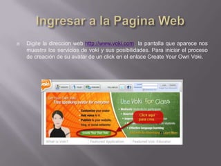    Digite la direccion web http://www.voki.com la pantalla que aparece nos
    muestra los servicios de voki y sus posibilidades. Para iniciar el proceso
    de creación de su avatar de un click en el enlace Create Your Own Voki.
 