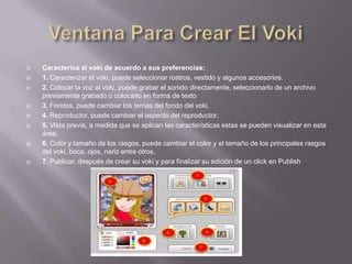    Caracterice al voki de acuerdo a sus preferencias:
   1. Caracterizar el voki, puede seleccionar rostros, vestido y algunos accesorios.
   2. Colocar la voz al voki, puede grabar el sonido directamente, seleccionarlo de un archivo
    previamente grabado o colocarlo en forma de texto
   3. Fondos, puede cambiar los temas del fondo del voki.
   4. Reproductor, puede cambiar el aspecto del reproductor.
   5. Vista previa, a medida que se aplican las características estas se pueden visualizar en esta
    área.
   6. Color y tamaño de los rasgos, puede cambiar el color y el tamaño de los principales rasgos
    del voki, boca, ojos, nariz entre otros.
   7. Publicar, después de crear su voki y para finalizar su edición de un click en Publish
 