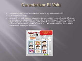    Después de dar la opción de crear el voki, el paso a seguir es caracterizarlo
   1. Caracterizando el voki
   Al dar click en Head, aparecen las opciones que se muestran, puede seleccionar diferentes
    tipos de rostros como de anime, animales entre otros, también puede seleccionar el sexo o si
    lo prefiere puede ver ambos al tiempo, en la parte inferior del cuadro aparecen los rostros
    seleccione el que desee al finalizar de un click en DONE. Del mismo modo puede también
    seleccionar el vestido y los accesorios
 