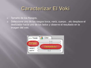    Tamaño de los Rasgos.
   Seleccione uno de los rasgos boca, nariz, cuerpo…etc desplace el
    deslizador hacia uno de los lados y observe el resultado en la
    imagen del voki.
 