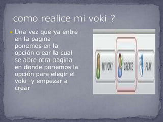  Una vez que ya entre
 en la pagina
 ponemos en la
 opción crear la cual
 se abre otra pagina
 en donde ponemos la
 opción para elegir el
 voki y empezar a
 crear
 
