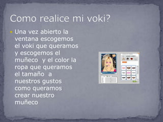  Una vez abierto la
 ventana escogemos
 el voki que queramos
 y escogemos el
 muñeco y el color la
 ropa que queramos
 el tamaño a
 nuestros gustos
 como queramos
 crear nuestro
 muñeco
 