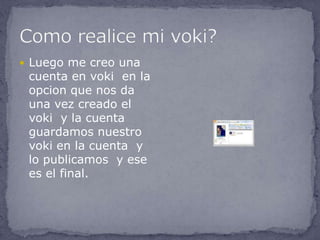  Luego me creo una
 cuenta en voki en la
 opcion que nos da
 una vez creado el
 voki y la cuenta
 guardamos nuestro
 voki en la cuenta y
 lo publicamos y ese
 es el final.
 