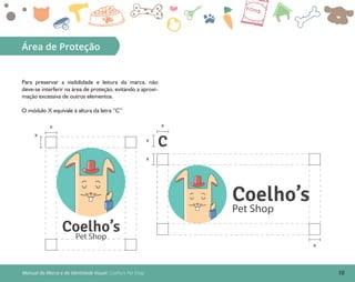 10Manual da Marca e da Identidade Visual: Coelho’s Pet Shop
Área de Proteção
Para preservar a visibilidade e leitura da marca, não
deve-se interferir na área de proteção, evitando a aproxi-
mação excessiva de outros elementos.
O módulo X equivale à altura da letra “C”
Coelho’sPet Shop
Coelho’s
Pet Shop
x
x
x
x
x
x
C
 