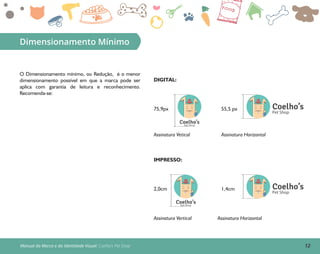 12Manual da Marca e da Identidade Visual: Coelho’s Pet Shop
Dimensionamento Mínimo
O Dimensionamento mínimo, ou Redução, é o menor
dimensionamento possível em que a marca pode ser
aplica com garantia de leitura e reconhecimento.
Recomenda-se:
IMPRESSO:
Assinatura Vertical Assinatura Horizontal
Coelho’sPet Shop
2,0cm Coelho’s
Pet Shop
1,4cm
Assinatura HorizontalAssinatura Vetical
DIGITAL:
Coelho’sPet Shop
75,9px Coelho’s
Pet Shop
55,5 px
 
