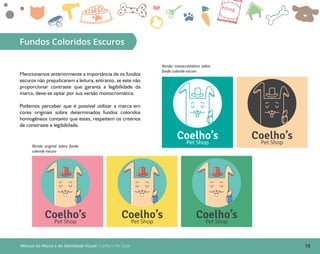 16Manual da Marca e da Identidade Visual: Coelho’s Pet Shop
Fundos Coloridos Escuros
Mencionamos anteriormente a importância de os fundos
escuros não prejudicarem a leitura, entranto, se este não
proporcionar contraste que garanta a legibilidade da
marca, deve-se optar por sua versão monocromática.
Podemos perceber que é possível utilizar a marca em
cores originais sobre determinados fundos coloridos
homogêneos contanto que estes, respeitem os critérios
de constraste e legibilidade.
Coelho’sPet Shop
Coelho’sPet Shop
Versão original sobre fundo
colorido escuro
Coelho’sPet Shop
Coelho’sPet Shop
Coelho’sPet Shop
Versão monocromática sobre
fundo colorido escuro
 