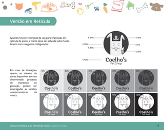 17Manual da Marca e da Identidade Visual: Coelho’s Pet Shop
Versão em Retícula
Em caso de limitações
quanto ao número de
cores disponíveis em um
determinado processo
de impressão ou
gravação, podem ser
empregadas as versões
monocromáticas da
marca.
Quando houver restrições de uso para impressão em
retícula de preto, a marca deve ser aplicada sobre fundo
branco com a seguinte configuração:
Coelho’sPet Shop
Coelho’sPet Shop
Coelho’sPet Shop
Coelho’sPet Shop
Coelho’sPet Shop
Coelho’sPet Shop
Coelho’sPet Shop
Coelho’sPet Shop
Coelho’sPet Shop
Coelho’sPet Shop
10% 20% 30% 40% 50%
60% 70% 80% 90% 100%
K 30% K 30%
K 30%
K 30%
K 5%K 90%
K 90%
Coelho’sPet Shop
 