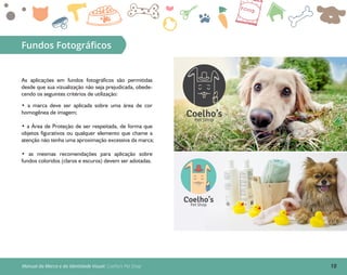 18Manual da Marca e da Identidade Visual: Coelho’s Pet Shop
Fundos Fotográﬁcos
As aplicações em fundos fotográficos são permitidas
desde que sua vizualização não seja prejudicada, obede-
cendo os seguintes critérios de utilização:
• a marca deve ser aplicada sobre uma área de cor
homogênea de imagem;
• a Área de Proteção de ser respeitada, de forma que
objetos figurativos ou qualquer elemento que chame a
atenção não tenha uma aproximação excessiva da marca;
• as mesmas recomendações para aplicação sobre
fundos coloridos (claros e escuros) devem ser adotadas.
Coelho’sPet Shop
Coelho’sPet Shop
 