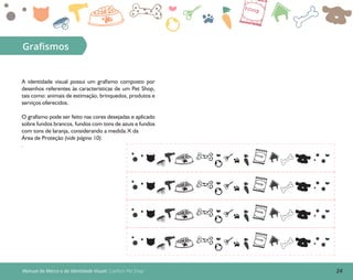 24Manual da Marca e da Identidade Visual: Coelho’s Pet Shop
Graﬁsmos
A identidade visual possui um grafismo composto por
desenhos referentes às características de um Pet Shop,
tais como: animais de estimação, brinquedos, produtos e
serviços oferecidos.
O grafismo pode ser feito nas cores desejadas e aplicado
sobre fundos brancos, fundos com tons de azuis e fundos
com tons de laranja, considerando a medida X da
Área de Proteção (vide página 10).
.
 
