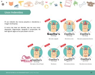 25Manual da Marca e da Identidade Visual: Coelho’s Pet Shop
Usos Indevidos
O uso indevido das marcas prejudica e desvaloriza a
imagem da Empresa.
A marca não deve ser alterada, seja nas suas cores,
disposição, diagramação, tipografia e proporções. Ao
lado figuram alguns erros que podem ocorrer:
Coelho’sPet Shop
Não mudar a tipografia
ERRADO!
Coelho’sPet Shop
Não inverter as cores
ERRADO!
Coelho’sPet Shop
Não mudar a proporção dos elementos
ERRADO!
Coelho’sPet Shop
Coelho’s
Pet Shop
Não rotacionar elementos
ERRADO!
Coelho’s
Pet Shop
Não adicione novos elementos
ERRADO!
Não respeitar a Área de Proteção
ERRADO!
Não distorcer
Coelho’sPet Shop
ERRADO!
 