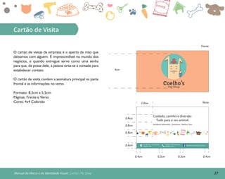27Manual da Marca e da Identidade Visual: Coelho’s Pet Shop
Cartão de Visita
Coelho’sPet Shop
4cm
Frente
Verso
0,8cm
2,0cm
0,8cm
0,8cm
0,6cm
0,4cm 0,4cm0,3cm 0,3cm
O cartão de visitas da empresa é o aperto de mão que
deixamos com alguém. É imprescindível no mundo dos
negócios, e quando entregue serve como uma senha
para que, de posse dele, a pessoa sinta-se à vontade para
estabelecer contato.
O cartão de visita contém a assinatura principal na parte
frontal e as informações no verso.
Formato: 8,5cm x 5,5cm
Páginas: Frente e Verso
Cores: 4x4 Colorido
Assistência Veterinária | Acessórios | Banho e Tosa
Cuidado, carinho e diversão
Tudo para o seu animal.
Av. Tefé 560 - Cachoeirinha
Manaus - AM
facebook.com/Coelho’s Pet Shop
Telefones: (92) 3303-5235;
(92) 9832-1231
 