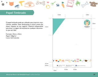 28Manual da Marca e da Identidade Visual: Coelho’s Pet Shop
Papel Timbrado
O papel timbrado pode ser utilizado para imprimir orça-
mentos, pedidos, fazer declarações e outras coisas que
dizem respeito ao seu negócio. Material indispensável
para levar a imagem da empresa em qualquer documen-
to que sair dela.
Formato: 24cm x 34cm
Papel: 120g/m2
Cores: 4x4 Colorido
Av. Tefé 560 - Cachoeirinha
Manaus - AM
facebook.com/Coelho’s Pet Shop
Telefones: (92) 3303-5235;
(92) 9832-1231
0,3cm
1,0cm
0,7cm
4,5cm
3,5cm 2,0cm
3,0cm
0,3cm 0,3cm
Coelho’sPet Shop
 