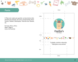 29Manual da Marca e da Identidade Visual: Coelho’s Pet Shop
Pasta
A Pasta será usada para guardar os documentos indis-
pensáveis da empresa, tais como: Comprovantes; Orça-
mentos; Pedidos; Declarações; Matrícula dos Clientes;
etc.
Formato: 27cm x 37cm
Papel: 120g/m2
Cores: 4x4 Colorido
Cuidado, carinho e diversão.
Tudo para o seu animal.
Coelho’sPet Shop
3cm
5,5cm
1cm
1,5cm
2,0cm
3,5cm
 
