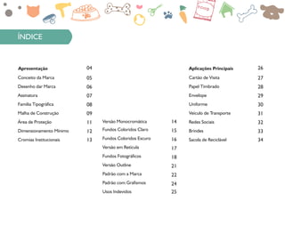 Apresentação
Conceito da Marca
04
Desenho dar Marca
05
Assinatura
06
Família Tipográfica
07
Malha de Construção
08
Área de Proteção
09
Dimensionamento Mínimo
11
Cromias Institucionais
12
13
Aplicações Principais
Cartão de Visita
26
Papel Timbrado
27
Envelope
28
Uniforme
29
Veículo de Transporte
30
Redes Sociais
31
Brindes
32
Sacola de Reciclável
33
34
Fundos Coloridos Claro
Versão Monocromática
Fundos Coloridos Escuro
14
Versão em Retícula
15
Fundos Fotográficos
16
Versão Outline
17
Padrão com a Marca
18
Padrão com Grafismos
21
Usos Indevidos
22
24
25
ÍNDICE
 