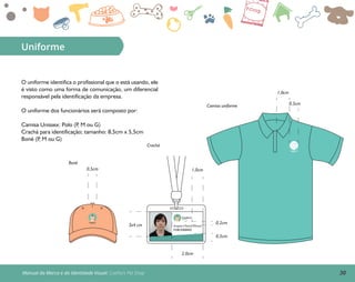 30Manual da Marca e da Identidade Visual: Coelho’s Pet Shop
1,0cm
0,5cmCamisa uniforme
Crachá
Boné
Uniforme
O uniforme identifica o profissional que o está usando, ele
é visto como uma forma de comunicação, um diferencial
responsável pela identificação da empresa.
O uniforme dos funcionários será composto por:
Camisa Unissex: Polo (P, M ou G)
Crachá para identificação; tamanho: 8,5cm x 5,5cm
Boné (P, M ou G)
FUNCIONÁRIO
Angela Cristina Fionari
Coelho’s
Pet Shop
2,0cm
0,2cm
0,5cm
1,0cm
3x4 cm
0,5cm
Coelho’sPet Shop
Coelho’sPet Shop
 