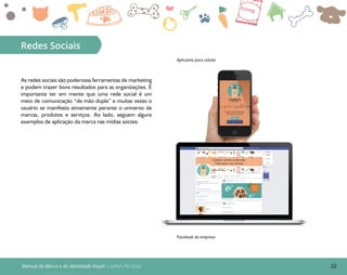 32Manual da Marca e da Identidade Visual: Coelho’s Pet Shop
Redes Sociais
Aplicativo para celular
Facebook da empresa
As redes sociais são poderosas ferramentas de marketing
e podem trazer bons resultados para as organizações. É
importante ter em mente que uma rede social é um
meio de comunicação “de mão dupla” e muitas vezes o
usuário se manifesta ativamente perante o universo de
marcas, produtos e serviços. Ao lado, seguem alguns
exemplos de aplicação da marca nas mídias sociais.
 
