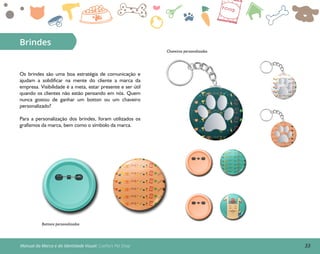 33Manual da Marca e da Identidade Visual: Coelho’s Pet Shop
Brindes
Bottons personalizados
Chaveiros personalizados
Os brindes são uma boa estratégia de comunicação e
ajudam a solidificar na mente do cliente a marca da
empresa. Visibilidade é a meta, estar presente e ser útil
quando os clientes não estão pensando em nós. Quem
nunca gostou de ganhar um botton ou um chaveiro
personalizado?
Para a personalização dos brindes, foram utilizados os
grafismos da marca, bem como o símbolo da marca.
 