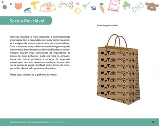 34Manual da Marca e da Identidade Visual: Coelho’s Pet Shop
Sacola Reciclável
Sacola de papel reciclável
Além de respeitar o meio ambiente, a sustentabilidade
empresarial tem a capacidade de mudar de forma positi-
va a imagem de uma empresa junto aos consumidores.
Com o aumento dos problemas ambientais gerados pelo
crescimento desordenado nas últimas décadas, os consu-
midores ficaram mais conscientes da importância da
defesa do meio ambiente. Cada vez mais os consumi-
dores vão buscar produtos e serviços de empresas
sustentáveis, por isso, devemos considerar a importaân-
cia da sacola de papel reciclável como forma de trans-
porte dos cliente pelo produtos adquiridos.
Neste caso, utilizou-se o grafismo da marca.
 