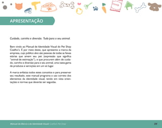 Manual da Marca e da Identidade Visual: Coelho’s Pet Shop
APRESENTAÇÃO
Bem vindo ao Manual de Identidade Visual do Pet Shop
Coelho’s. É por meio deste, que apresento a marca da
empresa, cujo público alvo são pessoas de todas as faixas
etárias que amem seu pet (expressão que significa
“animal de estimação”), e que procurem além de cuida-
do, carinho e diversão para o seu animal, uma vasta gama
de produtos e servições em um só lugar.
A marca enfatiza todos estes conceitos e para preservar
seu resultado, este manual programa o uso correto dos
elementos da identidade visual, tendo em vista orien-
tações e normas que deverão ser seguidas.
04
Cuidado, carinho e diversão. Tudo para o seu animal.
 