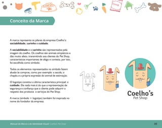Conceito da Marca
A marca representa os pilares da empresa Coelho’s:
sociabilidade, carinho e cuidado.
A sociabilidade e o carinho são representados pela
imagem do coelho. Os coelhos são animais simpáticos e
dão muito afeto, transmitindo aos clientes do Pet Shop,
características importantes de afago e cortesia, por isso,
foi escolhida como símbolo.
Todos os elementos representados no símbolo fazem
alusão às compras, como por exemplo: a sacola, o
chapéu e a própria expresão do animal de estimação.
O logotipo constitui a última característica principal: o
cuidado. Ele nada mais é do que a representação de
segurança e confiança que o cliente pode adquirir a
respeito dos produtos e serviços do Pet Shop.
A marca (símbolo + logotipo) também foi inspirada no
nome do fundador da empresa.
Manual da Marca e da Identidade Visual: Coelho’s Pet Shop
Coelho’sPet Shop
05
 
