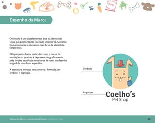 06
Desenho da Marca
O símbolo é um dos elementos base da identidade
visual que pode integrar (ou não) uma marca. Constitui
frequentemente o elemento mais forte da identidade
corporativa.
O logotipo é a forma particular como o nome da
instituição ou produto é representado graficamente,
pela simples escolha de uma fonte de texto ou desenho
original de uma fonte específica.
A assinatura principal desta marca é formada por
símbolo + logotipo.
Símbolo
Logotipo
Coelho’sPet Shop
Manual da Marca e da Identidade Visual: Coelho’s Pet Shop
 
