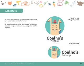 07Manual da Marca e da Identidade Visual: Coelho’s Pet Shop
Assinatura
A marca pode decorrer em duas versões: Vertical, de
uso preferencial, e outra Horizontal.
O uso da versão Horizontal será indicado somente em
situações em que a assinatura da versão padrão não for
possível.
Coelho’s
Pet Shop
Versão Vertical
Uso preferencial
Versão Horizontal
Coelho’sPet Shop
 