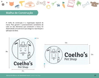 09Manual da Marca e da Identidade Visual: Coelho’s Pet Shop
Malha de Construção
A malha de construção é a organização espacial da
marca. Para garantir o posicionamento consistente de
cada um dos elementos que constituem a marca, foi
desenvolvido uma estrutura que assegura a reprodução e
aplicação da desta.
53x
22x
Coelho’s
Pet Shop
x
31x
38x
x
Coelho’s
Pet Shop
 
