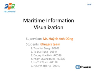 MIV




Maritime Information
    Visualization
 Supervisor: Mr. Huỳnh Anh Dũng
 Students: 6fingers team
    1. Tran Hai Dang - 00606
    2. Ta Duc Tung - 00544
    3. Duong Hue Linh - 00596
    4. Pham Quang Hung - 00396
    5. Ha Thi Tham - 01188
    6. Nguyen Hai Ha - 00740
 