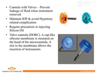 • Cannula with Valves – Prevent
leakage of fluid when instrument
removed
• Maintain IOP & avoid Hypotony
related complication
• Require precaution in injecting
Silicon Oil
• Valve cannula (DORC). A cap-like
silicone membrane is mounted on
the head of the microcannula. A
slot in the membrane allows the
insertion of instruments
 