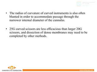 • The radius of curvature of curved instruments is also often
blunted in order to accommodate passage through the
narrower internal diameter of the cannulas.
• 25G curved scissors are less efficacious than larger 20G
scissors, and dissection of dense membranes may need to be
completed by other methods.
 