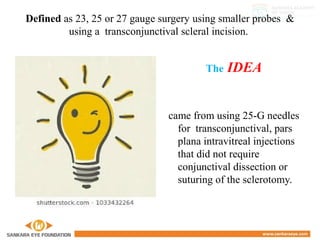 Defined as 23, 25 or 27 gauge surgery using smaller probes &
using a transconjunctival scleral incision.
The IDEA
came from using 25-G needles
for transconjunctival, pars
plana intravitreal injections
that did not require
conjunctival dissection or
suturing of the sclerotomy.
 