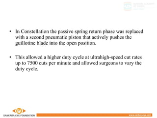 • In Constellation the passive spring return phase was replaced
with a second pneumatic piston that actively pushes the
guillotine blade into the open position.
• This allowed a higher duty cycle at ultrahigh-speed cut rates
up to 7500 cuts per minute and allowed surgeons to vary the
duty cycle.
 