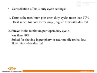• Constellation offers 3 duty cycle settings:
1. Core is the maximum port open duty cycle. more than 50%
Best suited for core vitrectomy , higher flow rates desired
2. Shave is the minimum port open duty cycle.
less than 50%
Suited for shaving in periphery or near mobile retina, low
flow rates when desired
 