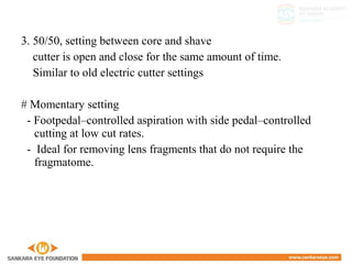 3. 50/50, setting between core and shave
cutter is open and close for the same amount of time.
Similar to old electric cutter settings
# Momentary setting
- Footpedal–controlled aspiration with side pedal–controlled
cutting at low cut rates.
- Ideal for removing lens fragments that do not require the
fragmatome.
 