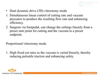 • Dual dynamic drive (3D) vitrectomy mode
1. Simultaneous linear control of cutting rate and vaccum
pressures to produce the resulting flow rate and enhancing
efficiency.
2. Surgeon via footpedal, can change the settings linearly from a
preset start point for cutting and the vaccum to a preset
endpoint.
Proportional vitrectomy mode.
1. High fixed cut rates as the vaccum is varied linearly, thereby
reducing pulsatile traction and enhancing safety
 