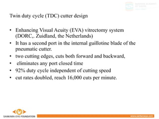 Twin duty cycle (TDC) cutter design
• Enhancing Visual Acuity (EVA) vitrectomy system
(DORC,. Zuidland, the Netherlands)
• It has a second port in the internal guillotine blade of the
pneumatic cutter.
• two cutting edges, cuts both forward and backward,
• eliminates any port closed time
• 92% duty cycle independent of cutting speed
• cut rates doubled, reach 16,000 cuts per minute.
 