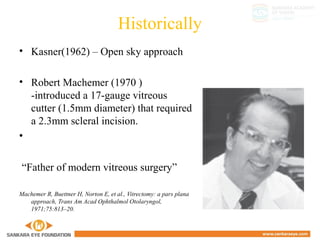 Historically
• Kasner(1962) – Open sky approach
• Robert Machemer (1970 )
-introduced a 17-gauge vitreous
cutter (1.5mm diameter) that required
a 2.3mm scleral incision.
•
“Father of modern vitreous surgery”
Machemer R, Buettner H, Norton E, et al., Vitrectomy: a pars plana
approach, Trans Am Acad Ophthalmol Otolaryngol,
1971;75:813–20.
 