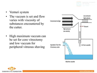 • Venturi system
• The vaccum is set and flow
varies with viscosity of
substances encountered by
the cutter.
• High maximum vaccum can
be set for core vitrectomy
and low vaccum for
peripheral vitreous shaving
 